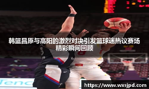 韩篮昌原与高阳的激烈对决引发篮球迷热议赛场精彩瞬间回顾